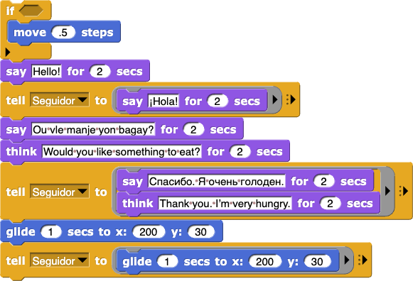 partial script of a conversation between two sprites:
‘partially cut off script’
say (¡Hola!) for (2) secs
tell (Follower) to (say (Hello!) for (2) secs)
say (Ou vle manje yon bagay?) for (2) secs
think (Would you like something to eat?) for (2) secs
tell (Follower) to (say (Спасибо. Я очень голоден.) for (2) secs; think (Thank you. I’m very hungry.) for (2) secs)
glide (1) secs to x: (200) y: (30)
tell (Follower) to (glide (1) secs to x: (200) y: (30))