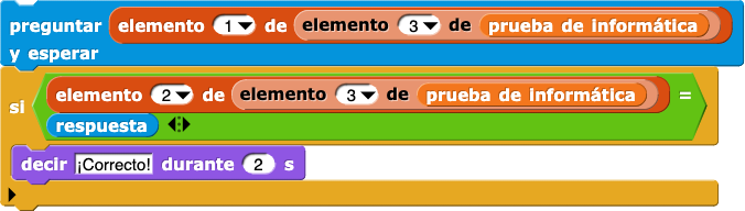 preguntar (elemento(1) de (elemento (3) de (prueba de informática))) y esperar
si (elemento (2) de (elemento (3) de (prueba de informática)) = respuesta) {
    decir (¡Correcto!) por (2) segs
} preguntar (elemento(1) de (elemento (3) de (prueba de informática))) y esperar
si (elemento (2) de (elemento (3) de (prueba de informática)) = respuesta) {
    decir (¡Correcto!) por (2) segs
}