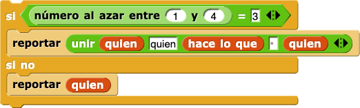 si (número al azar entre (1) y (4)) = (3) {
    reportar (uni (quien) (', quien') (hace lo que) ( ) (quien) (,))
} sino {
    reportar (quien)
} si (número al azar entre (1) y (4)) = (3) {
    reportar (uni (quien) (', quien') (hace lo que) ( ) (quien) (,))
} sino {
    reportar (quien)
}
