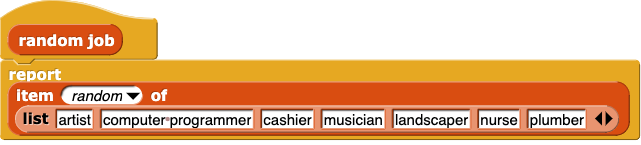 random job: {report (item (random) of (list (artist) (computer programmer) (cashier) (musician) (landscaper) (nurse) (plumber)))}