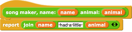 song maker, name: (name) animal: (animal) {
		report (join (name) (' had a little ') (animal))
	}
