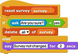 reset survey (survey) {
	if (ask ('Are you sure?') = 'yes'){
		delete ('all') of (survey)
	} else {
		say ('Survey not changed.') for (2) secs
	}
}