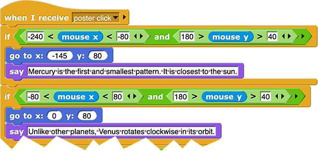 when I receive ('poster click')
if ((-240 < mouse x < -80) and (180 > mouse y > 40)) {
	go to x: (-145) y: (80)
	say ('Mercury is...')
}, if ((-80 < mouse x < 80) and (180 > mouse y > 40)) {
	go to x: (0) y: (80)
	say ('Unlike other planets, Venus...')
}...